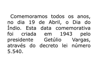 Comemoramos todos os anos,
no dia 19 de Abril, o Dia do
Índio. Esta data comemorativa
foi criada em 1943 pelo
presidente Getúlio Vargas,
através do decreto lei número
5.540.
 