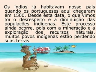 Os índios já habitavam nosso país
quando os portugueses aqui chegaram
em 1500. Desde esta data, o que vimos
foi o desrespeito e a diminuição das
populações indígenas. Este processo
ainda ocorre, pois com a mineração e a
exploração dos recursos naturais,
muitos povos indígenas estão perdendo
suas terras.
 