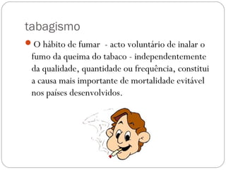 tabagismo
O hábito de fumar - acto voluntário de inalar o
fumo da queima do tabaco - independentemente
da qualidade, quantidade ou frequência, constitui
a causa mais importante de mortalidade evitável
nos países desenvolvidos.
 