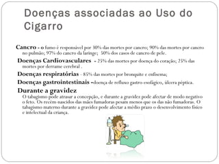 Doenças associadas ao Uso do
Cigarro
Cancro - o fumo é responsável por 30% das mortes por cancro; 90% das mortes por cancro
no pulmão; 97% do cancro da laringe;  50% dos casos de cancro de pele.
Doenças Cardiovasculares - 25% das mortes por doença do coração; 25% das
mortes por derrame cerebral .
Doenças respiratórias - 85% das mortes por bronquite e enfisema; 
Doenças gastrointestinais -doença de refluxo gastro-esofágico, úlcera péptica.
Durante a gravidez
O tabagismo pode atrasar a concepção, e durante a gravidez pode afectar de modo negativo
o feto. Os recém-nascidos das mães fumadoras pesam menos que os das não fumadoras. O
tabagismo materno durante a gravidez pode afectar a médio prazo o desenvolvimento físico
e intelectual da criança.
 
 