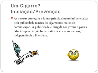 Um Cigarro? 
Iniciação/Prevenção
As pessoas começam a fumar principalmente influenciadas
pela publicidade maciça do cigarro nos meios de
comunicação. A publicidade é dirigida aos jovens e passa a
falsa imagem de que fumar está associado ao sucesso,
independência e liberdade.
 