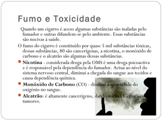 Fumo e Toxicidade
 Quando um cigarro é aceso algumas substâncias são inaladas pelo
fumador e outras difundem-se pelo ambiente. Essas substâncias
são nocivas à saúde.
O fumo do cigarro é constituído por quase 5 mil substâncias tóxicas,
dessas substâncias, 80 são cancerígenas, a nicotina, o monóxido de
carbono e o alcatrão são algumas dessas substâncias.
Nicotina - considerada droga pela OMS é uma droga psicoactiva
e é responsável pela dependência do fumador. Actua ao nível do
sistema nervoso central, diminui a chegada do sangue aos tecidos e
causa dependência química.
Monóxido de Carbono (CO) - diminui a quantidade do
oxigénio no sangue.
Alcatrão: é altamente cancerígeno, dando início à formação de
tumores.
 