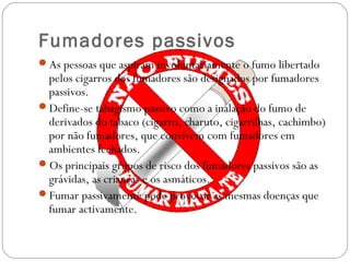 Fumadores passivos
As pessoas que aspiram involuntariamente o fumo libertado
pelos cigarros dos fumadores são designados por fumadores
passivos.
Define-se tabagismo passivo como a inalação do fumo de
derivados do tabaco (cigarro, charuto, cigarrilhas, cachimbo)
por não fumadores, que convivem com fumadores em
ambientes fechados. 
Os principais grupos de risco dos fumadores passivos são as
grávidas, as crianças e os asmáticos.
Fumar passivamente pode provocar as mesmas doenças que
fumar activamente.
 