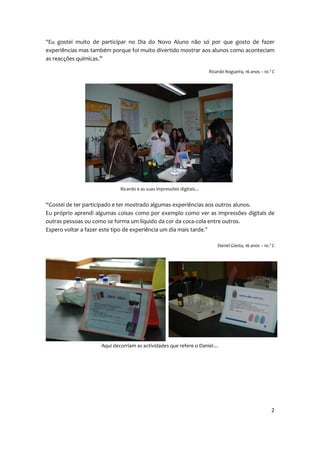 “Eu gostei muito de participar no Dia do Novo Aluno não só por que gosto de fazer
experiências mas também porque foi muito divertido mostrar aos alunos como aconteciam
as reacções químicas.”

                                                                     Ricardo Nogueira, 16 anos – 10.º C




                            Ricardo e as suas impressões digitais…


“Gostei de ter participado e ter mostrado algumas experiências aos outros alunos.
Eu próprio aprendi algumas coisas como por exemplo como ver as impressões digitais de
outras pessoas ou como se forma um líquido da cor da coca-cola entre outros.
Espero voltar a fazer este tipo de experiência um dia mais tarde.”

                                                                         Daniel Giesta, 16 anos – 10.º C




                    Aqui decorriam as actividades que refere o Daniel…




                                                                                                      2
 