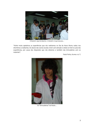 O Daniel G. aqui só observa…O Daniel C. é que executa…


“Achei muito apelativas as experiências que nós realizamos no Dia do Novo Aluno; todos nos
divertimos a realizá-las. Os alunos das outras escolas viram com atenção e ainda se riram à custa das
experiências, por causa dos disparates que nós dizíamos e também das brincadeiras com os
materiais”.
                                                                           Paulo Freire, 16 anos- 1o.º C




                                    As “brincadeiras” do Paulo…




                                                                                                      3
 