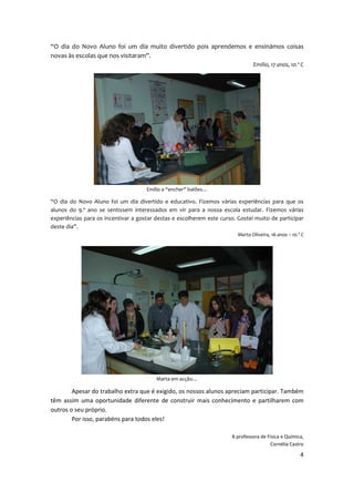 “O dia do Novo Aluno foi um dia muito divertido pois aprendemos e ensinámos coisas
novas às escolas que nos visitaram”.
                                                                                Emílio, 17 anos, 10.º C




                                     Emílio a “encher” balões…

“O dia do Novo Aluno foi um dia divertido e educativo. Fizemos várias experiências para que os
alunos do 9.º ano se sentissem interessados em vir para a nossa escola estudar. Fizemos várias
experiências para os incentivar a gostar destas e escolherem este curso. Gostei muito de participar
deste dia”.
                                                                         Marta Oliveira, 16 anos – 10.º C




                                         Marta em acção…

        Apesar do trabalho extra que é exigido, os nossos alunos apreciam participar. Também
têm assim uma oportunidade diferente de construir mais conhecimento e partilharem com
outros o seu próprio.
        Por isso, parabéns para todos eles!

                                                                      A professora de Física e Química,
                                                                                       Cornélia Castro

                                                                                                       4
 