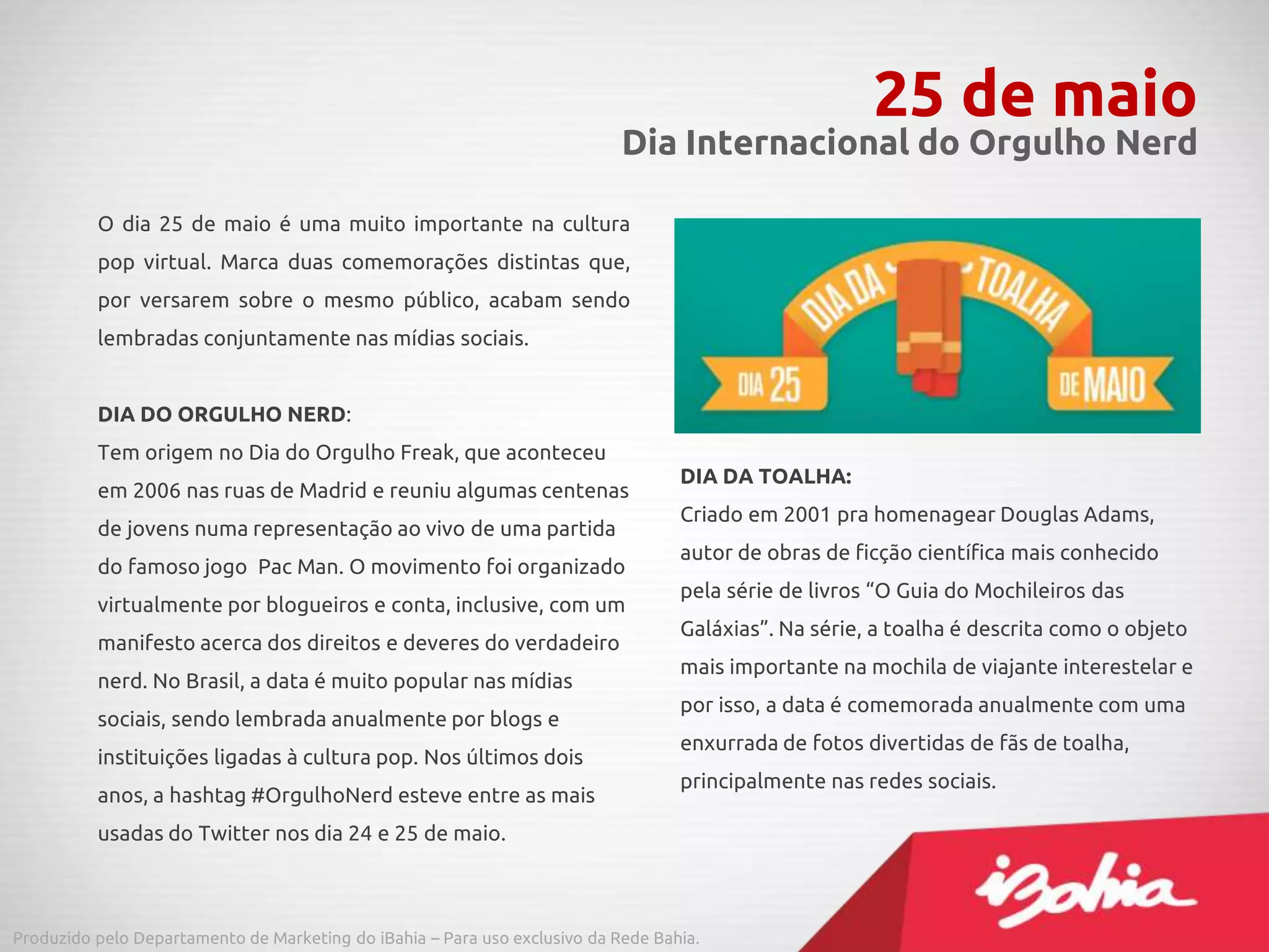 O dia 25 de maio é uma muito importante na cultura
pop virtual. Marca duas comemorações distintas que,
por versarem sobre o mesmo público, acabam sendo
lembradas conjuntamente nas mídias sociais.
DIA DO ORGULHO NERD:
Tem origem no Dia do Orgulho Freak, que aconteceu
em 2006 nas ruas de Madrid e reuniu algumas centenas
de jovens numa representação ao vivo de uma partida
do famoso jogo Pac Man. O movimento foi organizado
virtualmente por blogueiros e conta, inclusive, com um
manifesto acerca dos direitos e deveres do verdadeiro
nerd. No Brasil, a data é muito popular nas mídias
sociais, sendo lembrada anualmente por blogs e
instituições ligadas à cultura pop. Nos últimos dois
anos, a hashtag #OrgulhoNerd esteve entre as mais
usadas do Twitter nos dia 24 e 25 de maio.
25 de maio
Dia Internacional do Orgulho Nerd
Produzido pelo Departamento de Marketing do iBahia – Para uso exclusivo da Rede Bahia.
DIA DA TOALHA:
Criado em 2001 pra homenagear Douglas Adams,
autor de obras de ficção científica mais conhecido
pela série de livros “O Guia do Mochileiros das
Galáxias”. Na série, a toalha é descrita como o objeto
mais importante na mochila de viajante interestelar e
por isso, a data é comemorada anualmente com uma
enxurrada de fotos divertidas de fãs de toalha,
principalmente nas redes sociais.
 