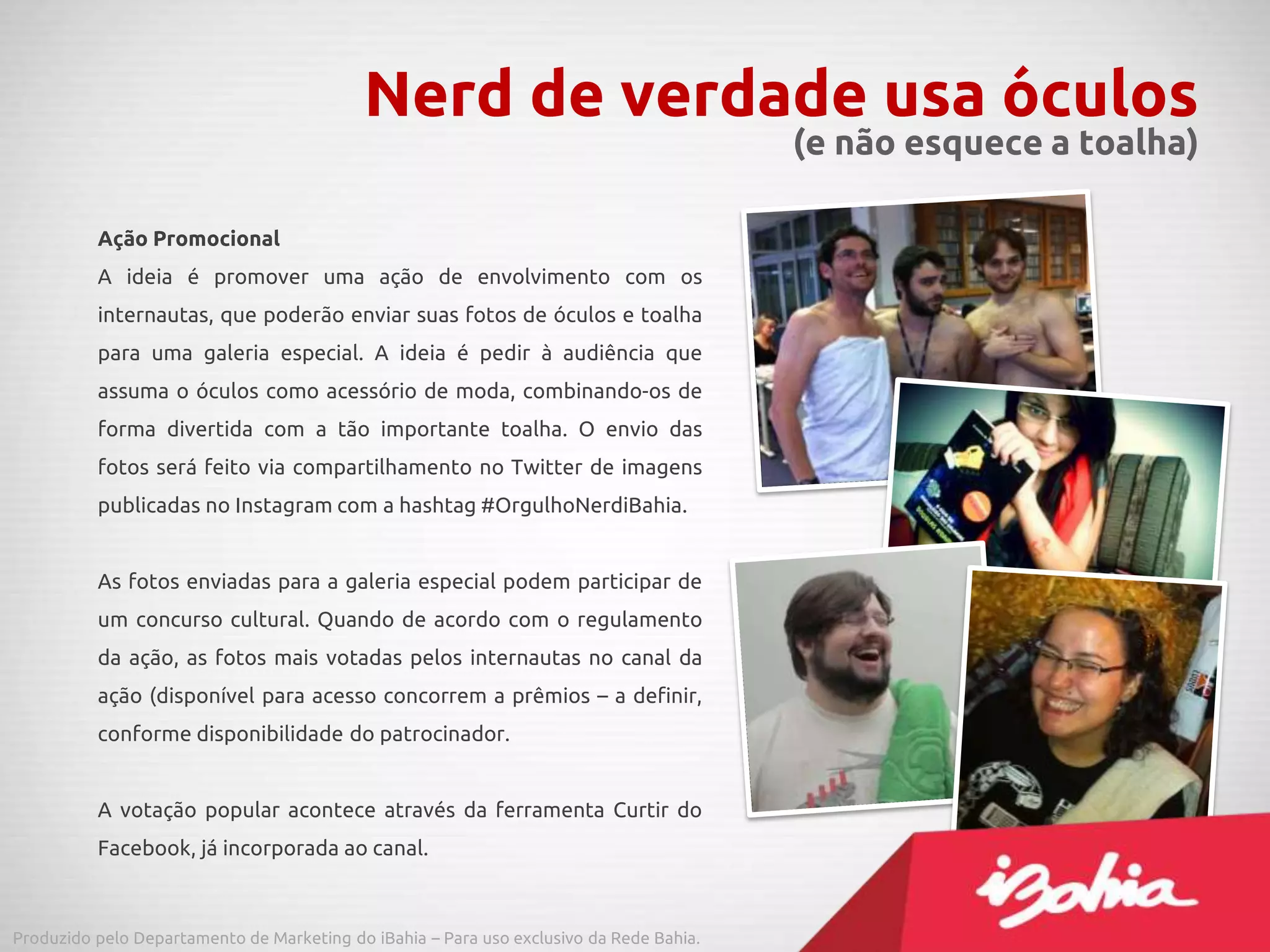 Ação Promocional
A ideia é promover uma ação de envolvimento com os
internautas, que poderão enviar suas fotos de óculos e toalha
para uma galeria especial. A ideia é pedir à audiência que
assuma o óculos como acessório de moda, combinando-os de
forma divertida com a tão importante toalha. O envio das
fotos será feito via compartilhamento no Twitter de imagens
publicadas no Instagram com a hashtag #OrgulhoNerdiBahia.
As fotos enviadas para a galeria especial podem participar de
um concurso cultural. Quando de acordo com o regulamento
da ação, as fotos mais votadas pelos internautas no canal da
ação (disponível para acesso concorrem a prêmios – a definir,
conforme disponibilidade do patrocinador.
A votação popular acontece através da ferramenta Curtir do
Facebook, já incorporada ao canal.
Nerd de verdade usa óculos
(e não esquece a toalha)
Produzido pelo Departamento de Marketing do iBahia – Para uso exclusivo da Rede Bahia.
 