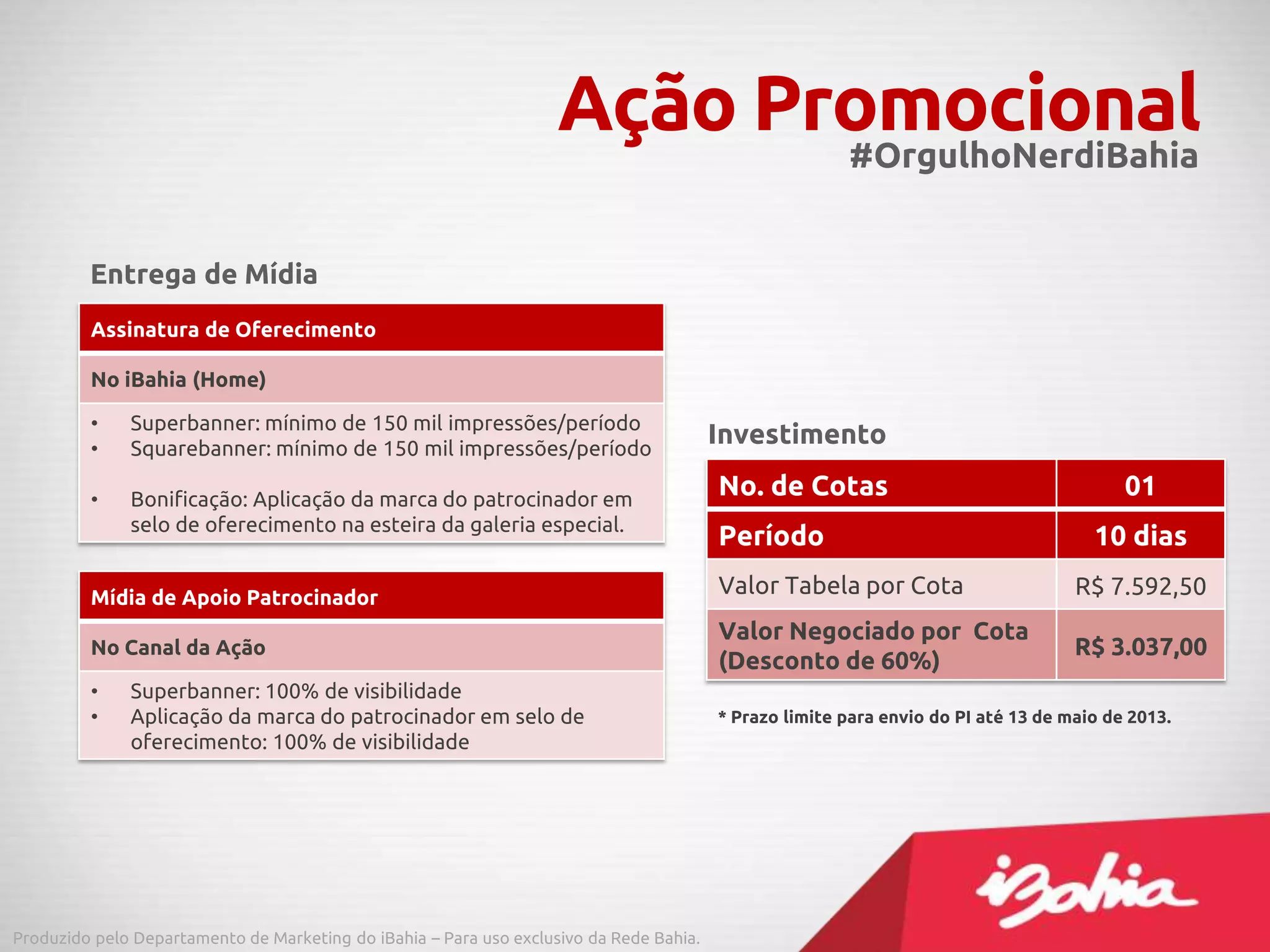 Ação Promocional#OrgulhoNerdiBahia
Assinatura de Oferecimento
No iBahia (Home)
• Superbanner: mínimo de 150 mil impressões/período
• Squarebanner: mínimo de 150 mil impressões/período
• Bonificação: Aplicação da marca do patrocinador em
selo de oferecimento na esteira da galeria especial.
Mídia de Apoio Patrocinador
No Canal da Ação
• Superbanner: 100% de visibilidade
• Aplicação da marca do patrocinador em selo de
oferecimento: 100% de visibilidade
Entrega de Mídia
Produzido pelo Departamento de Marketing do iBahia – Para uso exclusivo da Rede Bahia.
No. de Cotas 01
Período 10 dias
Valor Tabela por Cota R$ 7.592,50
Valor Negociado por Cota
(Desconto de 60%)
R$ 3.037,00
Investimento
* Prazo limite para envio do PI até 13 de maio de 2013.
 