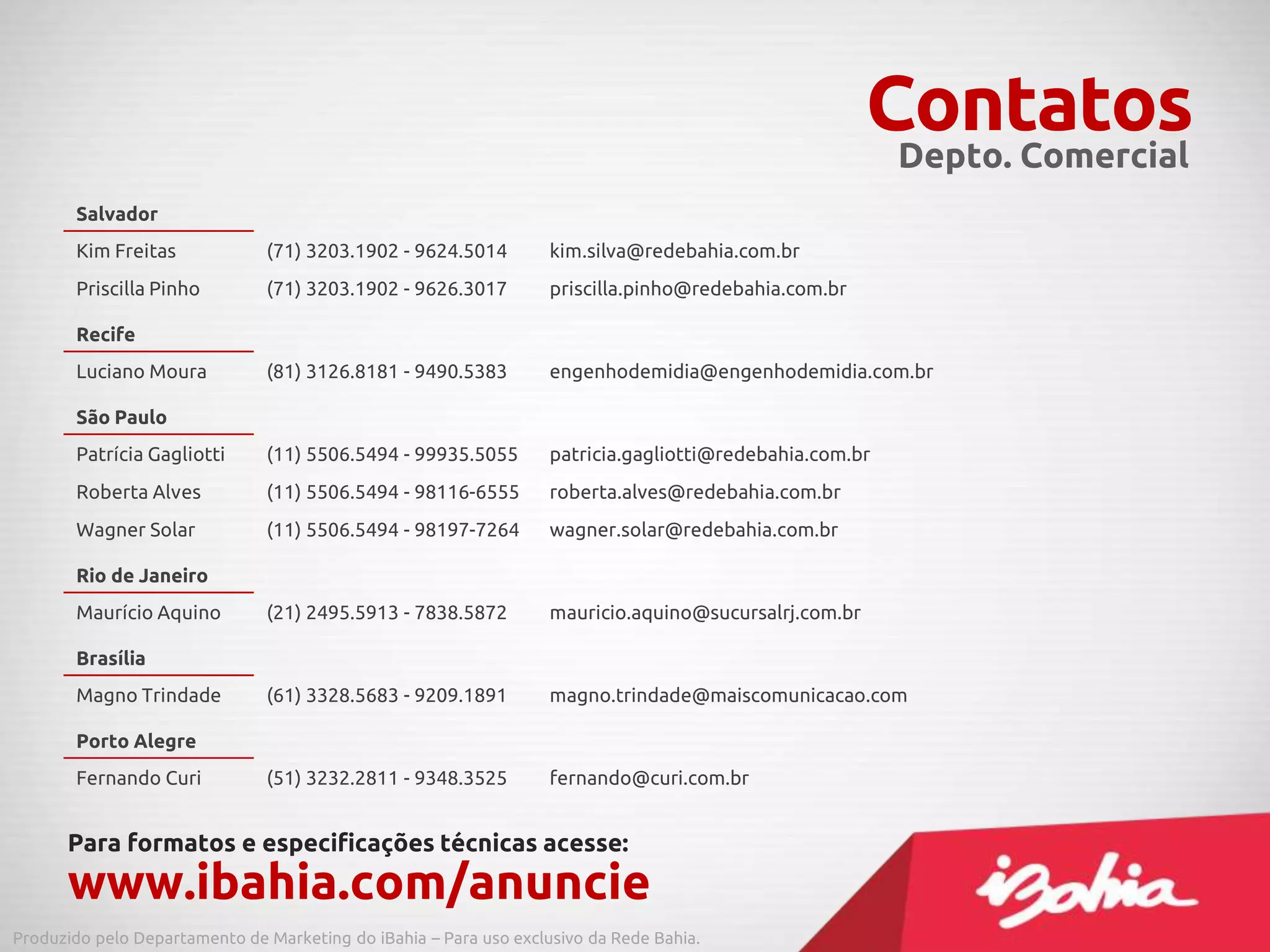 Contatos
Salvador
Kim Freitas (71) 3203.1902 - 9624.5014 kim.silva@redebahia.com.br
Priscilla Pinho (71) 3203.1902 - 9626.3017 priscilla.pinho@redebahia.com.br
Recife
Luciano Moura (81) 3126.8181 - 9490.5383 engenhodemidia@engenhodemidia.com.br
São Paulo
Patrícia Gagliotti (11) 5506.5494 - 99935.5055 patricia.gagliotti@redebahia.com.br
Roberta Alves (11) 5506.5494 - 98116-6555 roberta.alves@redebahia.com.br
Wagner Solar (11) 5506.5494 - 98197-7264 wagner.solar@redebahia.com.br
Rio de Janeiro
Maurício Aquino (21) 2495.5913 - 7838.5872 mauricio.aquino@sucursalrj.com.br
Brasília
Magno Trindade (61) 3328.5683 - 9209.1891 magno.trindade@maiscomunicacao.com
Porto Alegre
Fernando Curi (51) 3232.2811 - 9348.3525 fernando@curi.com.br
Para formatos e especificações técnicas acesse:
www.ibahia.com/anuncie
Depto. Comercial
Produzido pelo Departamento de Marketing do iBahia – Para uso exclusivo da Rede Bahia.
 