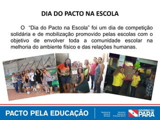 O “Dia do Pacto na Escola” foi um dia de competição
solidária e de mobilização promovido pelas escolas com o
objetivo de envolver toda a comunidade escolar na
melhoria do ambiente físico e das relações humanas.
DIA DO PACTO NA ESCOLA
 