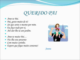 QUERIDO PAI Amo-te Pai. Pai, gosto muito de ti! Sei que sente o mesmo por mim. Eu faço tudo por si,  Até dar-lhe-ia um jardim.   Amo-te muito Pai… Fiz-lhe este presente Com muito carinho. Espero que fique muito contente!  Joana 