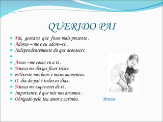 QUERIDO PAI P ai,  gostava  que  fosse mais presente . A doras – me e eu adoro–te ,  I ndependentemente do que acontecer.   A mas –me como eu a ti . N unca me deixas ficar triste. es T iveste nos bons e maus momentos.  O   dia do pai é todos os dias . N unca me esquecerei de ti . I mportante, é que nós nos amamos . O brigado pelo teu amor e carinho.  Bruno 