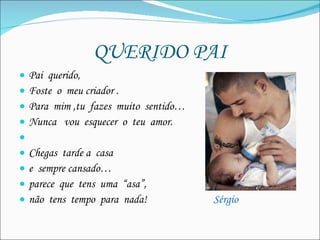 QUERIDO PAI Pai  querido, Foste  o  meu criador . Para  mim ,tu  fazes  muito  sentido…  Nunca  vou  esquecer  o  teu  amor.   Chegas  tarde a  casa e  sempre cansado… parece  que  tens  uma  “asa”, não  tens  tempo  para  nada!  Sérgio 