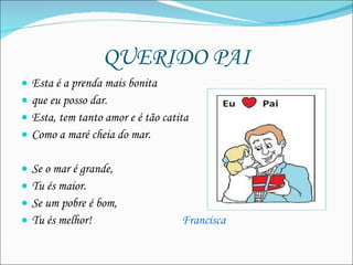 QUERIDO PAI Esta é a prenda mais bonita  que eu posso dar.  Esta, tem tanto amor e é tão catita  Como a maré cheia do mar. Se o mar é grande, Tu és maior. Se um pobre é bom, Tu és melhor!  Francisca 