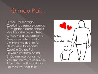 O meu Pai é amigo
Que brinca sempre comigo
É um grande companheiro
Mas trabalha o dia inteiro
O meu Pai anda contente
Porque vou oferecer-lhe
Um presente que eu fiz
Nesta festa tão bonita
Que é o Dia do Pai
Eu vou estar bem catita
E não me vou portar mal
Vou dar-lhe muitos beijinhos
E também muitos carinhos
Pro meu Pai ficar feliz!!
 