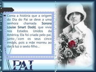  Conta a história que a origem
do Dia do Pai se deve a uma
senhora chamada Sonora
Louise Smart Dodd, que vivia
nos Estados Unidos da
América. Ela foi criada pelo pai,
junto com os seus cinco
irmãos, pois a mãe morreu ao
dar à luz o sexto filho…
 