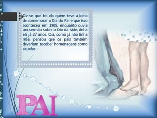 Diz-se que foi ela quem teve a ideia
de comemorar o Dia do Pai e que isso
aconteceu em 1909, enquanto ouvia
um sermão sobre o Dia da Mãe, tinha
ela já 27 anos. Ora, como já não tinha
mãe, pensou que os pais também
deveriam receber homenagens como
aquelas…
 