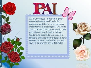 Assim, começou a trabalhar pelo
reconhecimento do Dia do Pai,
enviando pedidos a várias pessoas
importantes e associações. Em 19 de
Junho de 1910 foi comemorado pela
primeira vez nos Estados Unidos,
tendo sido escolhida a rosa como
símbolo dessa comemoração: as rosas
vermelhas eram dedicadas aos pais
vivos e as brancas aos já falecidos.
 