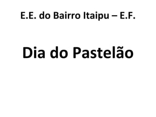 E.E. do Bairro Itaipu – E.F.
Dia do Pastelão
 