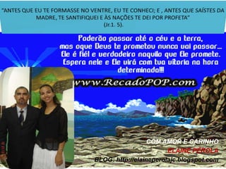 “ANTES QUE EU TE FORMASSE NO VENTRE, EU TE CONHECI; E , ANTES QUE SAÍSTES DA MADRE, TE SANTIFIQUEI E ÀS NAÇÕES TE DEI POR PROFETA” (Jr.1. 5).COM AMOR E CARINHOELAINE PÉROLABLOG: http://elaineperolajc.blogspot.com