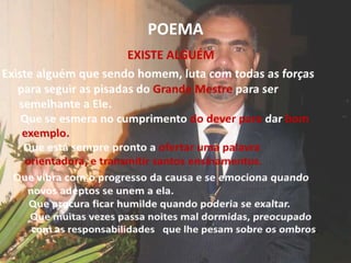 POEMAEXISTE ALGUÉMExiste alguém que sendo homem, luta com todas as forças para seguir as pisadas do Grande Mestre para ser semelhante a Ele.Que se esmera no cumprimento do deverpara dar bom exemplo.Que está sempre pronto a ofertar uma palavra orientadora, e transmitir santos ensinamentos.Que vibra com o progresso da causa e se emociona quando novos adeptos se unem a ela.Que procura ficar humilde quando poderia se exaltar.Que muitas vezes passa noites mal dormidas, preocupado com as responsabilidades   que lhe pesam sobre os ombros.