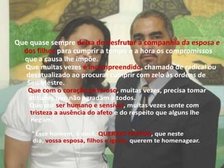 Que quase sempre deixa de desfrutar a companhia da esposa e dos filhos para cumprir a tempo e a hora os compromissos que a causa lhe impõe.Que muitas vezes é incompreendido, chamado de radical ou desatualizado ao procurar cumprir com zelo às ordens de Seu Mestre.Que com o coração pesaroso, muitas vezes, precisa tomar atitudes que não agradam a todos.Que por ser humano e sensível, muitas vezes sente com tristeza a ausência do afeto e do respeito que alguns lhe negam."Esse homem, é você, QUERIDO PASTOR, que neste dia, vossa esposa, filhos e igreja, querem te homenagear.