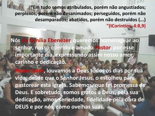 “Em tudo somos atribulados, porém não angustiados; perplexos, porém não desanimados; perseguidos, porém não desamparados; abatidos, porém não destruídos (...) ”(ICorintios, 4:8,9)  Nós dafamília Ebenézer, queremos homenagear ao senhor, nosso querido e amado Pastor, por esse importante dia, expressando assim nosso amor, carinho e dedicação.Pastor Jairo, louvamos a Deus todos os dias por sua vida, desde que o Senhor Jesus, o escolheu para pastorear esta igreja. Sabemos, que foi promessa de Deus. E sobretudo, somos gratos a Deus, pela sua dedicação, amor, seriedade, fidelidade pela obra de DEUS e por nós, como ovelhas suas.