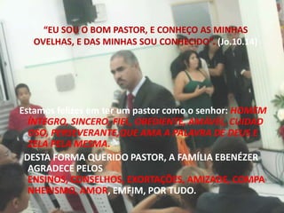 “EU SOU O BOM PASTOR, E CONHEÇO AS MINHAS OVELHAS, E DAS MINHAS SOU CONHECIDO”. (Jo.10.14)Estamos felizes em ter um pastor como o senhor: HOMEM ÍNTEGRO, SINCERO, FIEL, OBEDIENTE, AMÁVEL, CUIDADOSO, PERSEVERANTE,QUE AMA A PALAVRA DE DEUS E ZELA PELA MESMA.   DESTA FORMA QUERIDO PASTOR, A FAMÍLIA EBENÉZER AGRADECE PELOS ENSINOS, CONSELHOS, EXORTAÇÕES, AMIZADE, COMPANHERISMO, AMOR, EMFIM, POR TUDO.