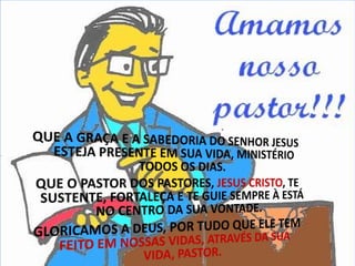 QUE A GRAÇA E A SABEDORIA DO SENHOR JESUS ESTEJA PRESENTE EM SUA VIDA, MINISTÉRIO TODOS OS DIAS. QUE O PASTOR DOS PASTORES, JESUS CRISTO, TE SUSTENTE, FORTALEÇA E TE GUIE SEMPRE À ESTÁ NO CENTRO DA SUA VONTADE. GLORICAMOS A DEUS,POR TUDO QUE ELE TEM FEITO EM NOSSAS VIDAS, ATRAVÉS DA SUA VIDA, PASTOR.