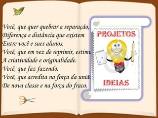 Você, que quer quebrar a separação,  Diferença e distância que existem  Entre você e sues alunos. Você, que em vez de reprimir, estimula  A criatividade e originalidade. Você, que faz fazendo. Você, que acredita na força da união De nova classe e na força do fraco. 
