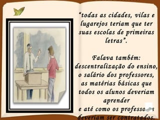 Dizia o decreto: “ todas as cidades, vilas e lugarejos teriam que ter suas escolas de primeiras letras”. Falava também: descentralização do ensino, o salário dos professores, as matérias básicas que todos os alunos deveriam aprender e até como os professores deveriam ser contratados. 