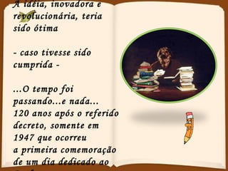 A idéia, inovadora e revolucionária, teria sido ótima - caso tivesse sido cumprida -  ...O tempo foi passando...e nada... 120 anos após o referido decreto, somente em 1947 que ocorreu a primeira comemoração de um dia dedicado ao Professor. 