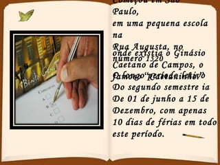 Começou em São Paulo, em uma pequena escola na Rua Augusta, no número  1520   onde existia o Ginásio Caetano de Campos, o famoso  “ Caetaninho. ”  O longo período letivo Do segundo semestre ia De 01 de junho a 15 de  Dezembro, com apenas 10 dias de férias em todo este período. 