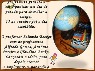 Foi aí...que quatro professores pensaram em organizar um dia de parada para se evitar a estafa.  15 de outubro foi o dia escolhido. O professor Salomão Becker com os professores Alfredo Gomes, Antônio Pereira e Claudino Busko. Lançaram a idéia, para depois crescer e implantar-se por todo o Brasil. 