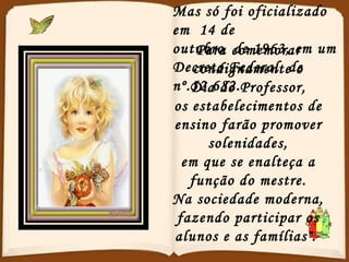 Mas só foi oficializado em  14 de  outubro  de 1963, em um  Decreto Federal  de nº.52.682. Para comemorar condignamente o Dia do Professor, os estabelecimentos de ensino farão promover solenidades, em que se enalteça a função do mestre. Na sociedade moderna, fazendo participar os alunos e as famílias".  