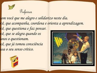 É com você que me alegro e solidarizo neste dia. Você, que acompanha, coordena e orienta a aprendizagem. Você, que questiona e faz pensar. Você, que se alegra quando os  Alunos o questionam. Você, que já tomou consciência E usa o seu senso critico. 