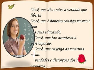 Você, que diz e vive a verdade que liberta Você, que é honesto consigo mesmo e com os seus educando. Você, que faz acontecer a participação. Você, que enxerga as mentiras, meias verdades e distorções dos textos escolares. Você, que está criando relações de solidariedade, fraternidade e justiça. 