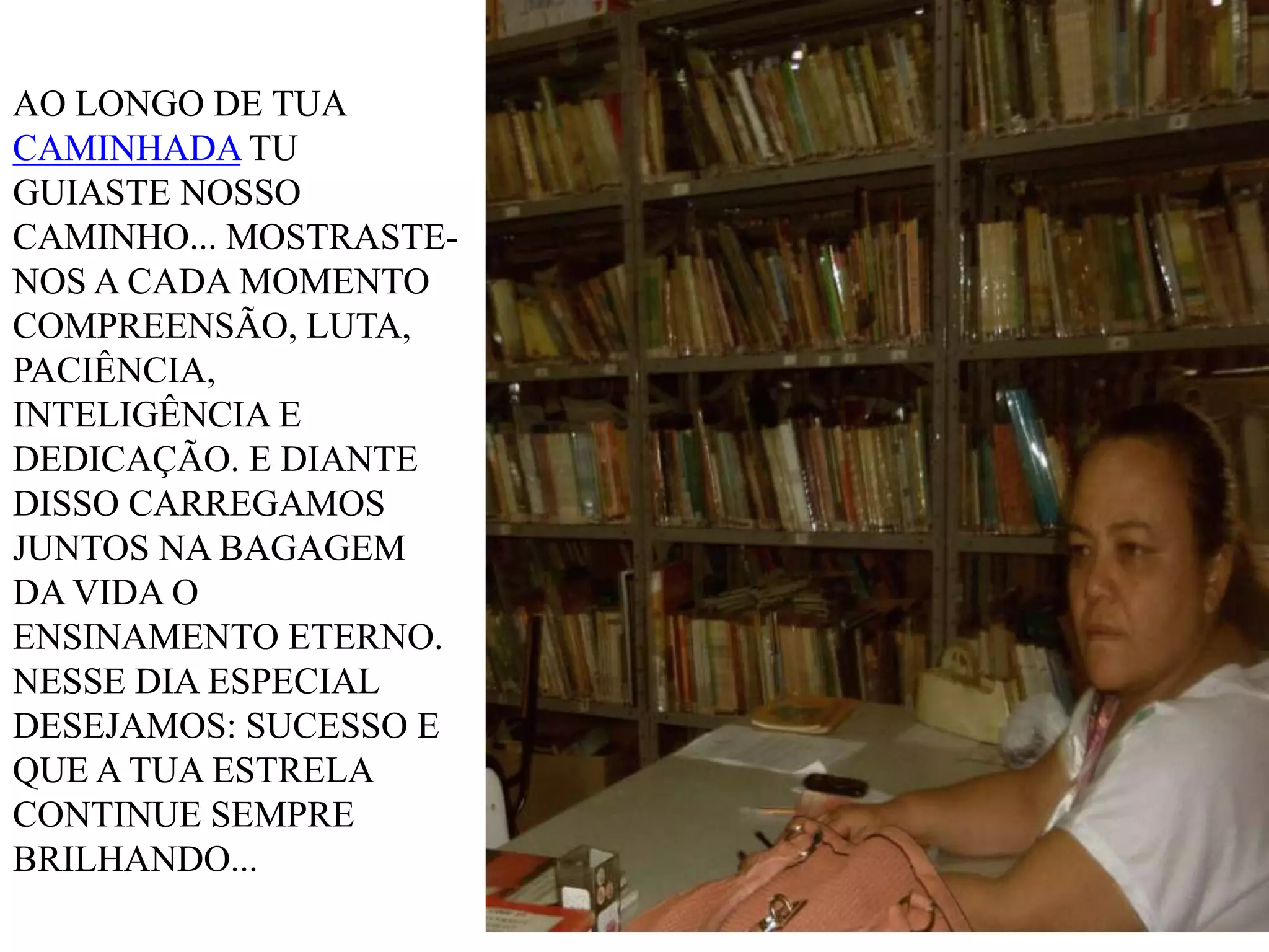 AO LONGO DE TUA
CAMINHADA TU
GUIASTE NOSSO
CAMINHO... MOSTRASTENOS A CADA MOMENTO
COMPREENSÃO, LUTA,
PACIÊNCIA,
INTELIGÊNCIA E
DEDICAÇÃO. E DIANTE
DISSO CARREGAMOS
JUNTOS NA BAGAGEM
DA VIDA O
ENSINAMENTO ETERNO.
NESSE DIA ESPECIAL
DESEJAMOS: SUCESSO E
QUE A TUA ESTRELA
CONTINUE SEMPRE
BRILHANDO...

 
