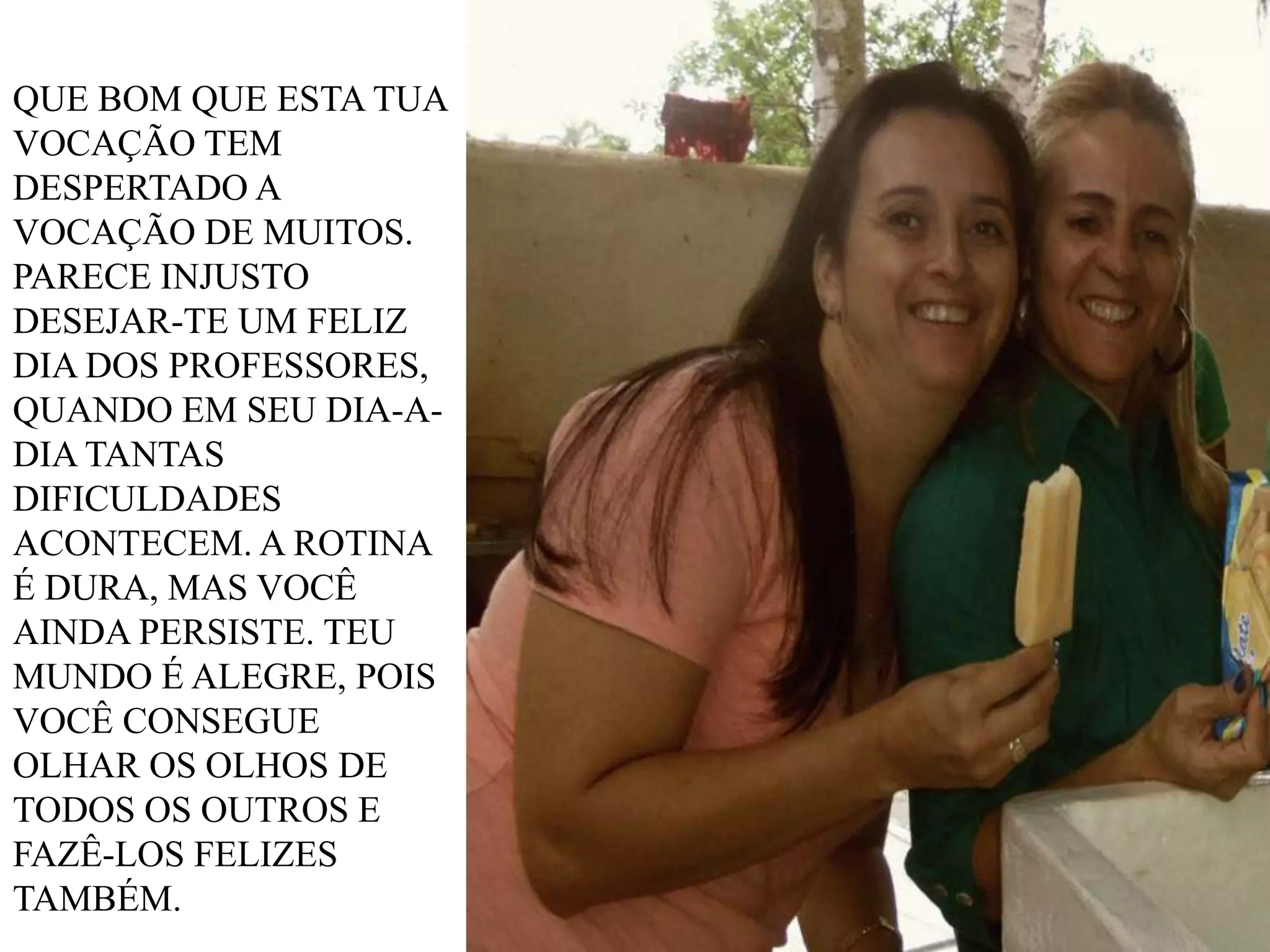QUE BOM QUE ESTA TUA
VOCAÇÃO TEM
DESPERTADO A
VOCAÇÃO DE MUITOS.
PARECE INJUSTO
DESEJAR-TE UM FELIZ
DIA DOS PROFESSORES,
QUANDO EM SEU DIA-ADIA TANTAS
DIFICULDADES
ACONTECEM. A ROTINA
É DURA, MAS VOCÊ
AINDA PERSISTE. TEU
MUNDO É ALEGRE, POIS
VOCÊ CONSEGUE
OLHAR OS OLHOS DE
TODOS OS OUTROS E
FAZÊ-LOS FELIZES
TAMBÉM.

 