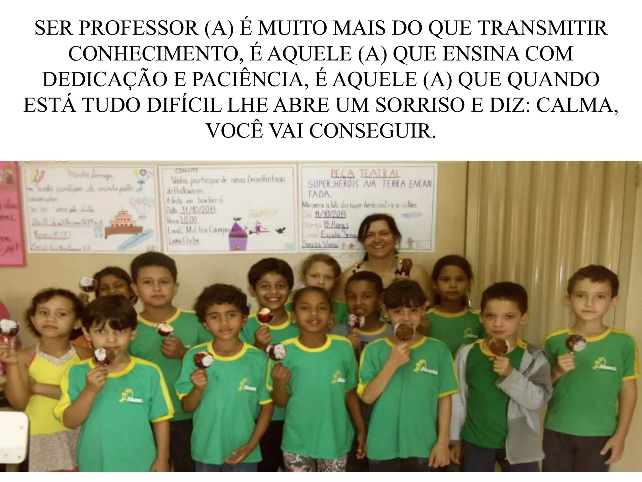 SER PROFESSOR (A) É MUITO MAIS DO QUE TRANSMITIR
CONHECIMENTO, É AQUELE (A) QUE ENSINA COM
DEDICAÇÃO E PACIÊNCIA, É AQUELE (A) QUE QUANDO
ESTÁ TUDO DIFÍCIL LHE ABRE UM SORRISO E DIZ: CALMA,
VOCÊ VAI CONSEGUIR.

 