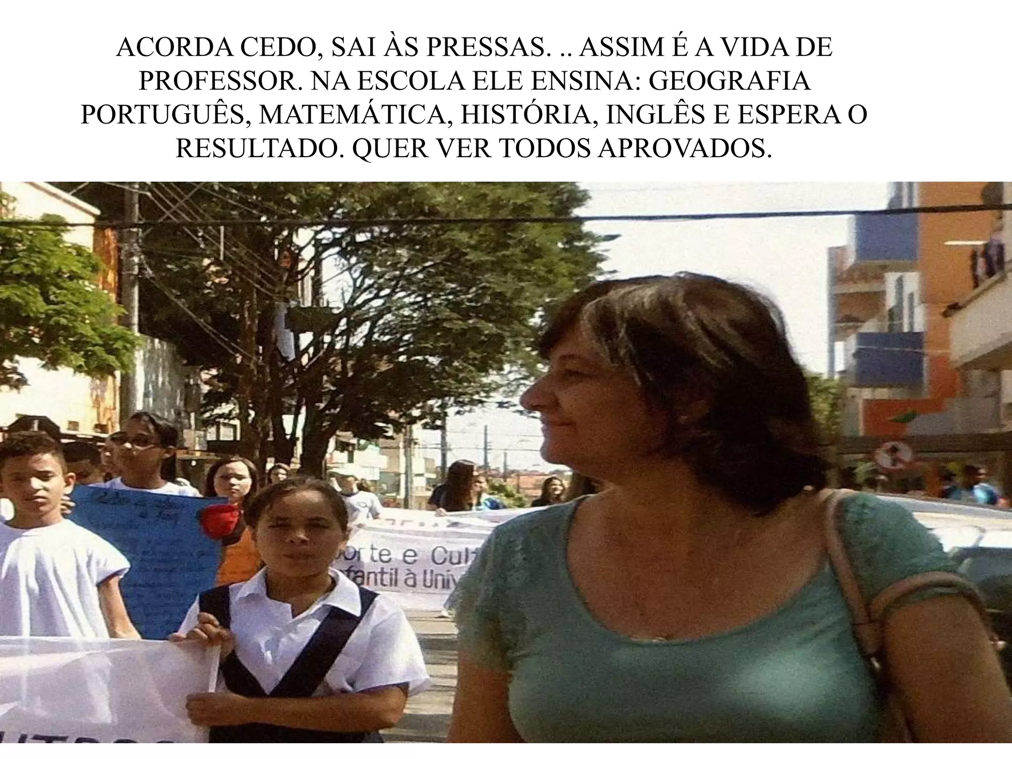 ACORDA CEDO, SAI ÀS PRESSAS. .. ASSIM É A VIDA DE
PROFESSOR. NA ESCOLA ELE ENSINA: GEOGRAFIA
PORTUGUÊS, MATEMÁTICA, HISTÓRIA, INGLÊS E ESPERA O
RESULTADO. QUER VER TODOS APROVADOS.

 