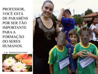 PROFESSOR,
VOCÊ ESTÁ
DE PARABÉNS
POR SER TÃO
IMPORTANTE
PARA A
FORMAÇÃO
DO SERES
HUMANOS.
E. M. “SENADO SOUZA VIANA”

 