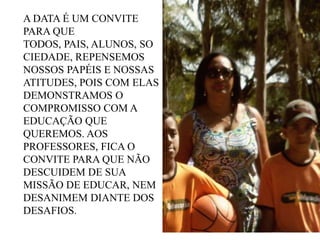 A DATA É UM CONVITE
PARA QUE
TODOS, PAIS, ALUNOS, SO
CIEDADE, REPENSEMOS
NOSSOS PAPÉIS E NOSSAS
ATITUDES, POIS COM ELAS
DEMONSTRAMOS O
COMPROMISSO COM A
EDUCAÇÃO QUE
QUEREMOS. AOS
PROFESSORES, FICA O
CONVITE PARA QUE NÃO
DESCUIDEM DE SUA
MISSÃO DE EDUCAR, NEM
DESANIMEM DIANTE DOS
DESAFIOS.

 
