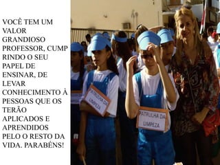 VOCÊ TEM UM
VALOR
GRANDIOSO
PROFESSOR, CUMP
RINDO O SEU
PAPEL DE
ENSINAR, DE
LEVAR
CONHECIMENTO À
PESSOAS QUE OS
TERÃO
APLICADOS E
APRENDIDOS
PELO O RESTO DA
VIDA. PARABÉNS!

 