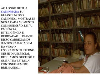 AO LONGO DE TUA
CAMINHADA TU
GUIASTE NOSSO
CAMINHO... MOSTRASTENOS A CADA MOMENTO
COMPREENSÃO, LUTA,
PACIÊNCIA,
INTELIGÊNCIA E
DEDICAÇÃO. E DIANTE
DISSO CARREGAMOS
JUNTOS NA BAGAGEM
DA VIDA O
ENSINAMENTO ETERNO.
NESSE DIA ESPECIAL
DESEJAMOS: SUCESSO E
QUE A TUA ESTRELA
CONTINUE SEMPRE
BRILHANDO...

 