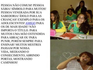 PESSOA NÃO COMUM! PESSOA
SÁBIA! SÍMBOLO PARA MUITOS!
PESSOA VENERADA POR SUA
SABEDORIA! ÍDOLO PARA AS
CRIANÇAS! EXEMPLO PARA OS
ADOLESCENTES! AMIGO PARA
OS DE MAIS IDADE! NÃO
IMPORTA O TÍTULO. PARA
MUITOS UMA MÃO ESTENDIDA
PARA ABRAÇAR OU PARA
PUNIR, PORÉM SEMPRE PARA
ENSINAR! MUITOS MESTRES
PASSAM POR NOSSA
VIDA, MEDIANDO O
CONHECIMENTO, ABRINDO
PORTAS, MOSTRANDO
CAMINHOS!

 