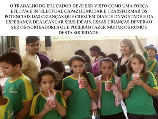 O TRABALHO DO EDUCADOR DEVE SER VISTO COMO UMA FORÇA
EFETIVA E INTELECTUAL CAPAZ DE MUDAR E TRANSFORMAR OS
POTENCIAIS DAS CRIANÇAS QUE CRESCEM DIANTE DA VONTADE E DA
ESPERANÇA DE ALCANÇAR SEUS IDEAIS. ESSAS CRIANÇAS DEVERÃO
SER OS NORTEADORES QUE PODERÃO FAZER MUDAR OS RUMOS
DESTA SOCIEDADE.

 
