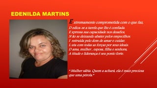 EDENILDA MARTINS 
E xtremamente comprometida com o que faz, 
D edica-se a tarefa que lhe é confiada. 
E xpressa sua capacidade nos desafios, 
N ão se deixando abater pelos empecilhos. 
I nstruída pelo dom de amar e cuidar, 
L uta com todas as forças por seus ideais. 
D ama, mulher , esposa, filha e senhora, 
A titude e liderança é seu ponto forte. 
“ Mulher sábia. Quem a achará, ela é mais preciosa 
que uma pérola.” 
 
