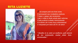 RITA LUZIETE 
Z ela sempre pele seu bom nome, 
E xpressando sua verdadeira essência. 
T empo e espaço são momentos, 
I das e voltas te farão ainda mais valorosa. 
N ada poderá te abalar interiormente, 
H á dentro de ti uma força sobrenatural, 
A vançando por meio da fé e do amor. 
“ Bendita és tu entre as mulheres, pois através 
do teu testemunho muitas serão bem-aventuradas.” 
 